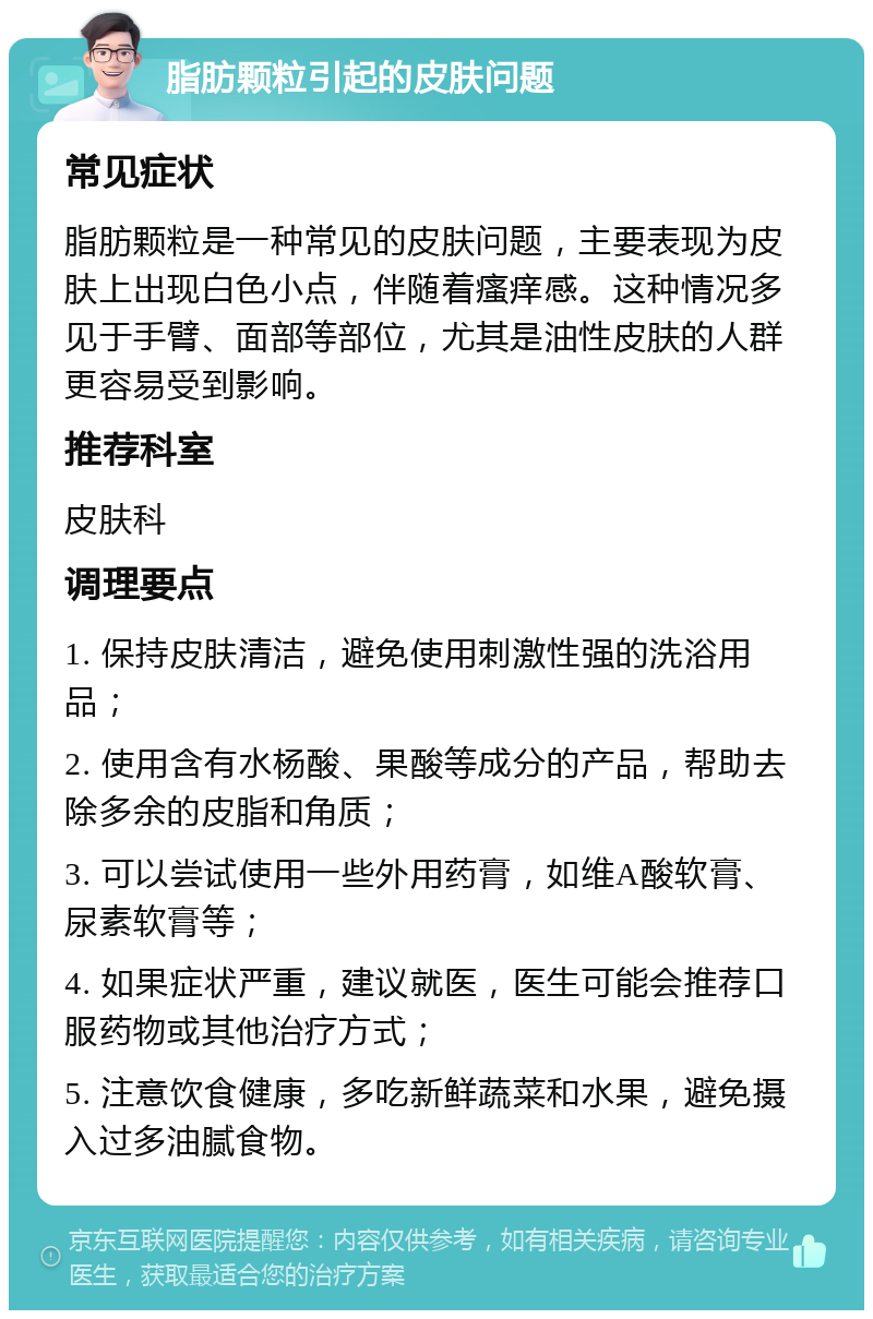 脂肪颗粒引起的皮肤问题 常见症状 脂肪颗粒是一种常见的皮肤问题，主要表现为皮肤上出现白色小点，伴随着瘙痒感。这种情况多见于手臂、面部等部位，尤其是油性皮肤的人群更容易受到影响。 推荐科室 皮肤科 调理要点 1. 保持皮肤清洁，避免使用刺激性强的洗浴用品； 2. 使用含有水杨酸、果酸等成分的产品，帮助去除多余的皮脂和角质； 3. 可以尝试使用一些外用药膏，如维A酸软膏、尿素软膏等； 4. 如果症状严重，建议就医，医生可能会推荐口服药物或其他治疗方式； 5. 注意饮食健康，多吃新鲜蔬菜和水果，避免摄入过多油腻食物。