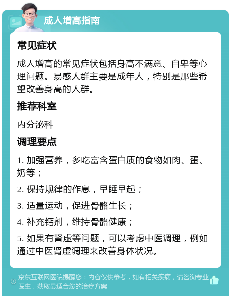 成人增高指南 常见症状 成人增高的常见症状包括身高不满意、自卑等心理问题。易感人群主要是成年人，特别是那些希望改善身高的人群。 推荐科室 内分泌科 调理要点 1. 加强营养，多吃富含蛋白质的食物如肉、蛋、奶等； 2. 保持规律的作息，早睡早起； 3. 适量运动，促进骨骼生长； 4. 补充钙剂，维持骨骼健康； 5. 如果有肾虚等问题，可以考虑中医调理，例如通过中医肾虚调理来改善身体状况。