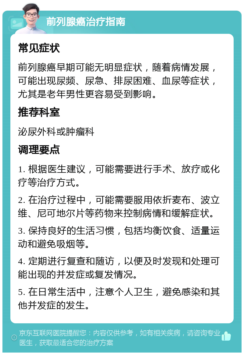 前列腺癌治疗指南 常见症状 前列腺癌早期可能无明显症状，随着病情发展，可能出现尿频、尿急、排尿困难、血尿等症状，尤其是老年男性更容易受到影响。 推荐科室 泌尿外科或肿瘤科 调理要点 1. 根据医生建议，可能需要进行手术、放疗或化疗等治疗方式。 2. 在治疗过程中，可能需要服用依折麦布、波立维、尼可地尔片等药物来控制病情和缓解症状。 3. 保持良好的生活习惯，包括均衡饮食、适量运动和避免吸烟等。 4. 定期进行复查和随访，以便及时发现和处理可能出现的并发症或复发情况。 5. 在日常生活中，注意个人卫生，避免感染和其他并发症的发生。