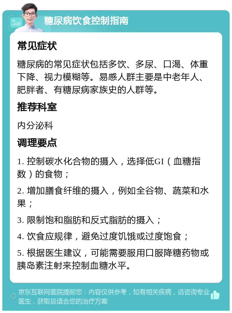 糖尿病饮食控制指南 常见症状 糖尿病的常见症状包括多饮、多尿、口渴、体重下降、视力模糊等。易感人群主要是中老年人、肥胖者、有糖尿病家族史的人群等。 推荐科室 内分泌科 调理要点 1. 控制碳水化合物的摄入，选择低GI（血糖指数）的食物； 2. 增加膳食纤维的摄入，例如全谷物、蔬菜和水果； 3. 限制饱和脂肪和反式脂肪的摄入； 4. 饮食应规律，避免过度饥饿或过度饱食； 5. 根据医生建议，可能需要服用口服降糖药物或胰岛素注射来控制血糖水平。