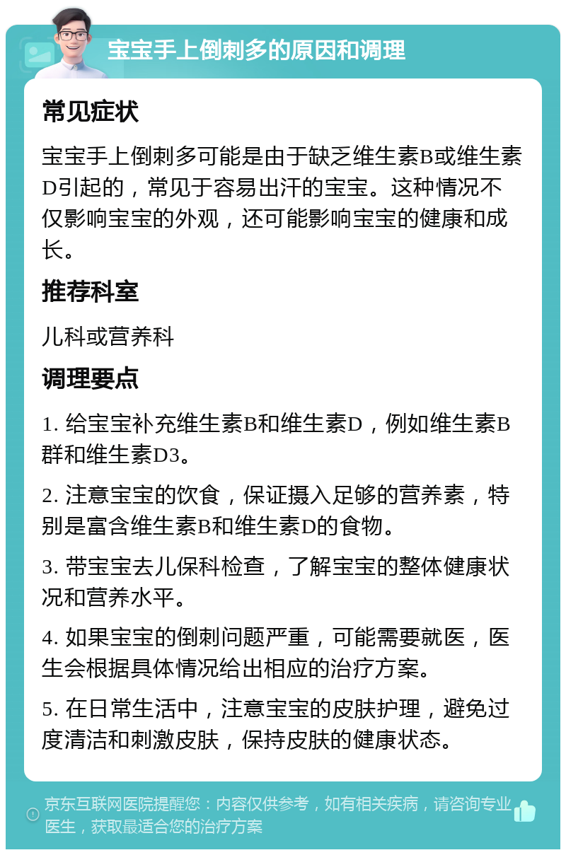 宝宝手上倒刺多的原因和调理 常见症状 宝宝手上倒刺多可能是由于缺乏维生素B或维生素D引起的，常见于容易出汗的宝宝。这种情况不仅影响宝宝的外观，还可能影响宝宝的健康和成长。 推荐科室 儿科或营养科 调理要点 1. 给宝宝补充维生素B和维生素D，例如维生素B群和维生素D3。 2. 注意宝宝的饮食，保证摄入足够的营养素，特别是富含维生素B和维生素D的食物。 3. 带宝宝去儿保科检查，了解宝宝的整体健康状况和营养水平。 4. 如果宝宝的倒刺问题严重，可能需要就医，医生会根据具体情况给出相应的治疗方案。 5. 在日常生活中，注意宝宝的皮肤护理，避免过度清洁和刺激皮肤，保持皮肤的健康状态。