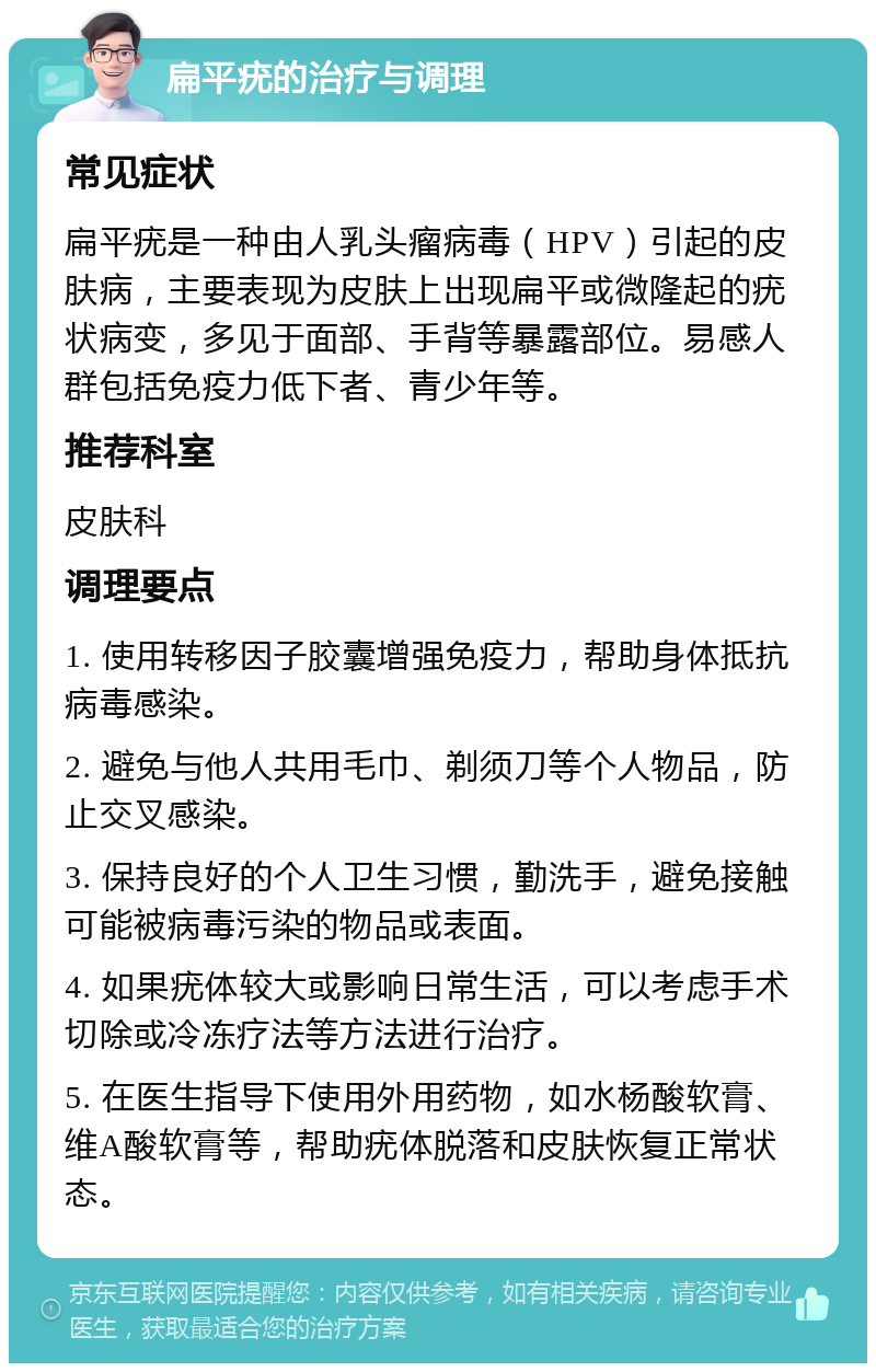 扁平疣的治疗与调理 常见症状 扁平疣是一种由人乳头瘤病毒（HPV）引起的皮肤病，主要表现为皮肤上出现扁平或微隆起的疣状病变，多见于面部、手背等暴露部位。易感人群包括免疫力低下者、青少年等。 推荐科室 皮肤科 调理要点 1. 使用转移因子胶囊增强免疫力，帮助身体抵抗病毒感染。 2. 避免与他人共用毛巾、剃须刀等个人物品，防止交叉感染。 3. 保持良好的个人卫生习惯，勤洗手，避免接触可能被病毒污染的物品或表面。 4. 如果疣体较大或影响日常生活，可以考虑手术切除或冷冻疗法等方法进行治疗。 5. 在医生指导下使用外用药物，如水杨酸软膏、维A酸软膏等，帮助疣体脱落和皮肤恢复正常状态。