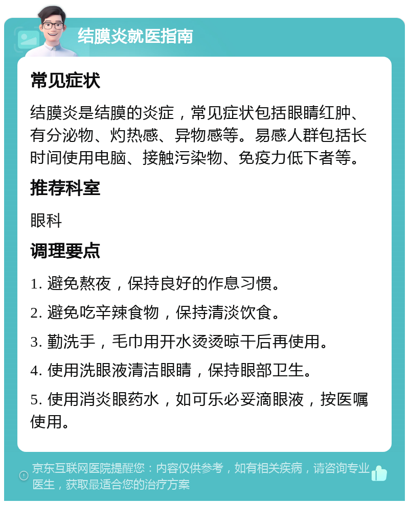 结膜炎就医指南 常见症状 结膜炎是结膜的炎症，常见症状包括眼睛红肿、有分泌物、灼热感、异物感等。易感人群包括长时间使用电脑、接触污染物、免疫力低下者等。 推荐科室 眼科 调理要点 1. 避免熬夜，保持良好的作息习惯。 2. 避免吃辛辣食物，保持清淡饮食。 3. 勤洗手，毛巾用开水烫烫晾干后再使用。 4. 使用洗眼液清洁眼睛，保持眼部卫生。 5. 使用消炎眼药水，如可乐必妥滴眼液，按医嘱使用。