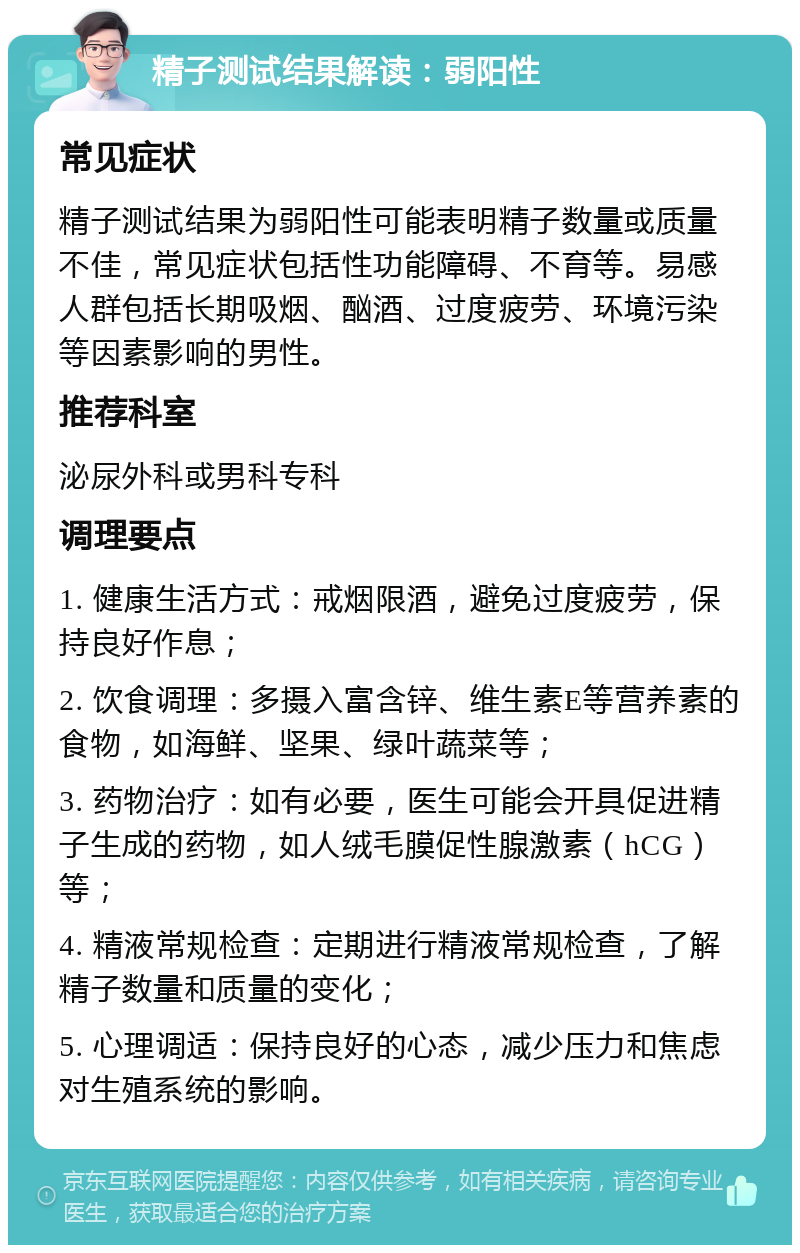 精子测试结果解读：弱阳性 常见症状 精子测试结果为弱阳性可能表明精子数量或质量不佳，常见症状包括性功能障碍、不育等。易感人群包括长期吸烟、酗酒、过度疲劳、环境污染等因素影响的男性。 推荐科室 泌尿外科或男科专科 调理要点 1. 健康生活方式：戒烟限酒，避免过度疲劳，保持良好作息； 2. 饮食调理：多摄入富含锌、维生素E等营养素的食物，如海鲜、坚果、绿叶蔬菜等； 3. 药物治疗：如有必要，医生可能会开具促进精子生成的药物，如人绒毛膜促性腺激素（hCG）等； 4. 精液常规检查：定期进行精液常规检查，了解精子数量和质量的变化； 5. 心理调适：保持良好的心态，减少压力和焦虑对生殖系统的影响。