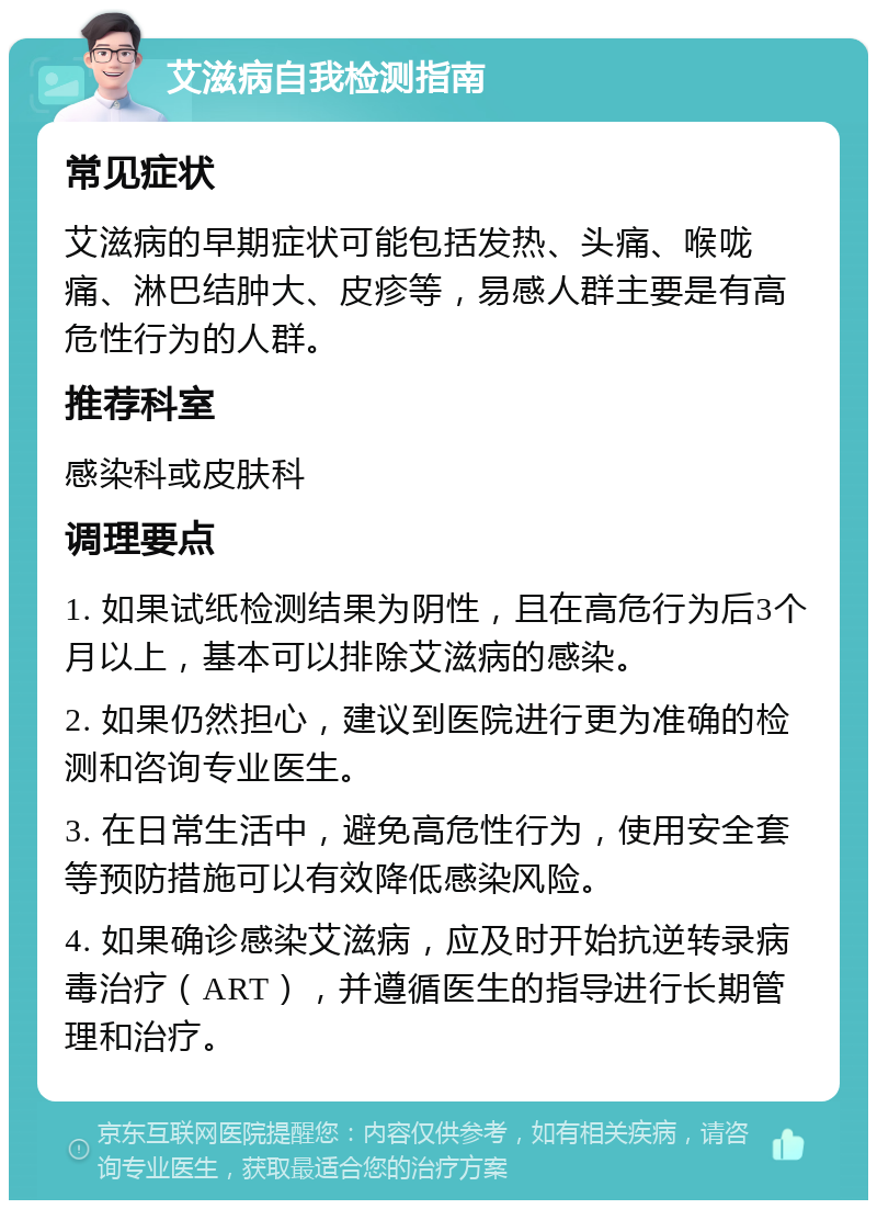 艾滋病自我检测指南 常见症状 艾滋病的早期症状可能包括发热、头痛、喉咙痛、淋巴结肿大、皮疹等，易感人群主要是有高危性行为的人群。 推荐科室 感染科或皮肤科 调理要点 1. 如果试纸检测结果为阴性，且在高危行为后3个月以上，基本可以排除艾滋病的感染。 2. 如果仍然担心，建议到医院进行更为准确的检测和咨询专业医生。 3. 在日常生活中，避免高危性行为，使用安全套等预防措施可以有效降低感染风险。 4. 如果确诊感染艾滋病，应及时开始抗逆转录病毒治疗（ART），并遵循医生的指导进行长期管理和治疗。