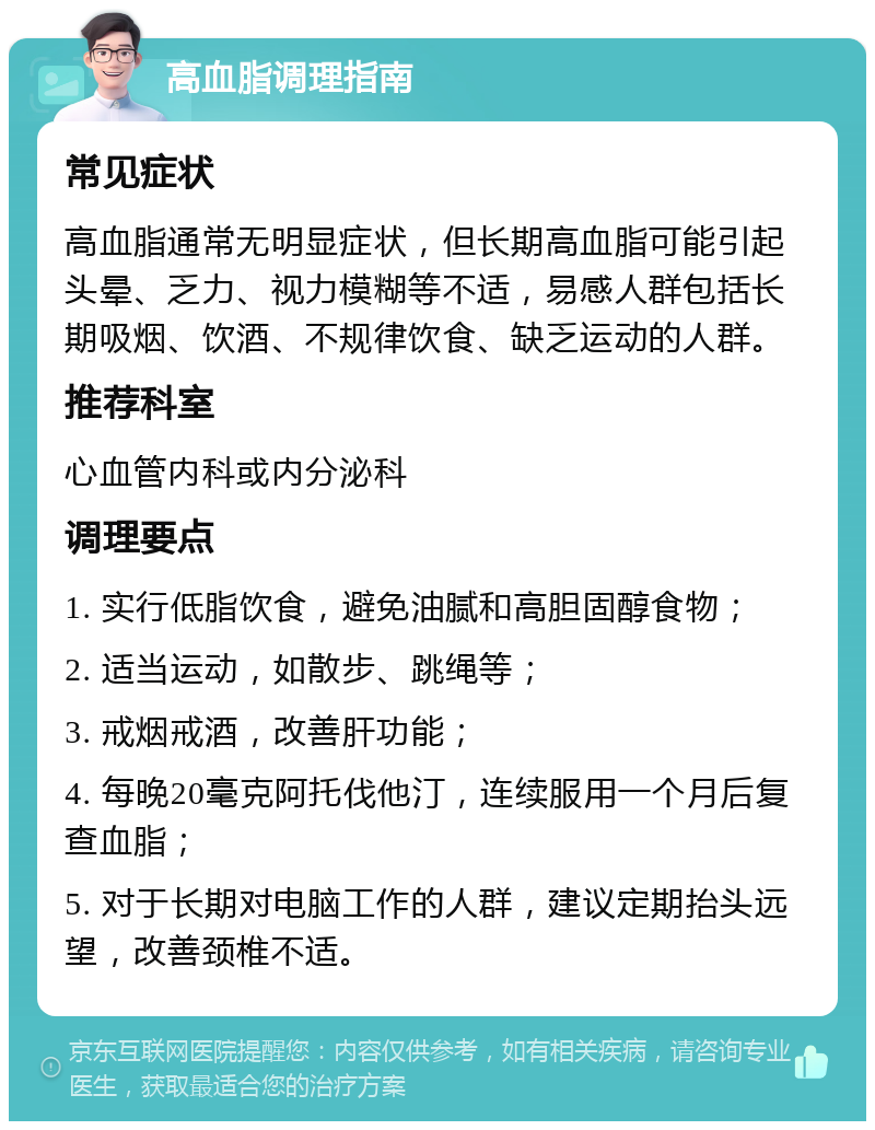 高血脂调理指南 常见症状 高血脂通常无明显症状，但长期高血脂可能引起头晕、乏力、视力模糊等不适，易感人群包括长期吸烟、饮酒、不规律饮食、缺乏运动的人群。 推荐科室 心血管内科或内分泌科 调理要点 1. 实行低脂饮食，避免油腻和高胆固醇食物； 2. 适当运动，如散步、跳绳等； 3. 戒烟戒酒，改善肝功能； 4. 每晚20毫克阿托伐他汀，连续服用一个月后复查血脂； 5. 对于长期对电脑工作的人群，建议定期抬头远望，改善颈椎不适。