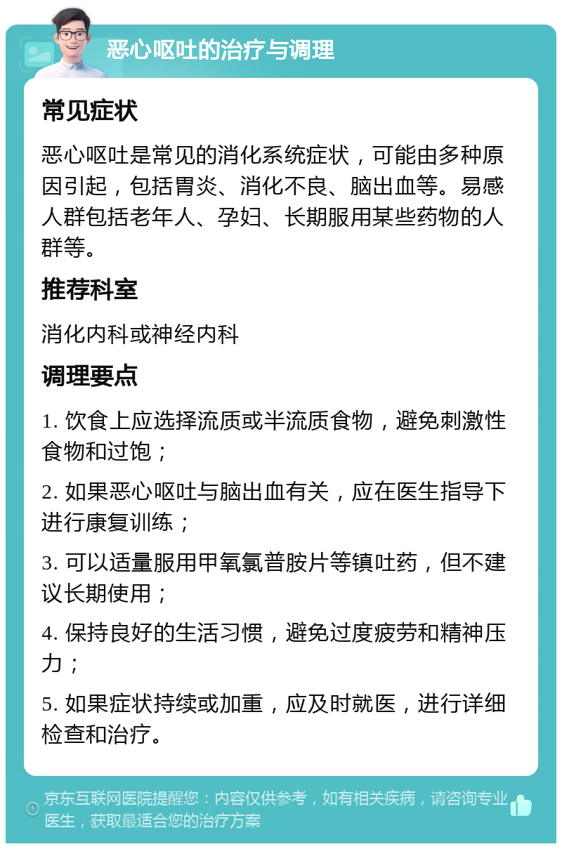 恶心呕吐的治疗与调理 常见症状 恶心呕吐是常见的消化系统症状，可能由多种原因引起，包括胃炎、消化不良、脑出血等。易感人群包括老年人、孕妇、长期服用某些药物的人群等。 推荐科室 消化内科或神经内科 调理要点 1. 饮食上应选择流质或半流质食物，避免刺激性食物和过饱； 2. 如果恶心呕吐与脑出血有关，应在医生指导下进行康复训练； 3. 可以适量服用甲氧氯普胺片等镇吐药，但不建议长期使用； 4. 保持良好的生活习惯，避免过度疲劳和精神压力； 5. 如果症状持续或加重，应及时就医，进行详细检查和治疗。