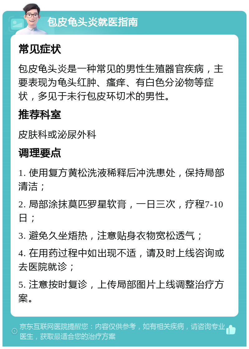 包皮龟头炎就医指南 常见症状 包皮龟头炎是一种常见的男性生殖器官疾病，主要表现为龟头红肿、瘙痒、有白色分泌物等症状，多见于未行包皮环切术的男性。 推荐科室 皮肤科或泌尿外科 调理要点 1. 使用复方黄松洗液稀释后冲洗患处，保持局部清洁； 2. 局部涂抹莫匹罗星软膏，一日三次，疗程7-10日； 3. 避免久坐焐热，注意贴身衣物宽松透气； 4. 在用药过程中如出现不适，请及时上线咨询或去医院就诊； 5. 注意按时复诊，上传局部图片上线调整治疗方案。