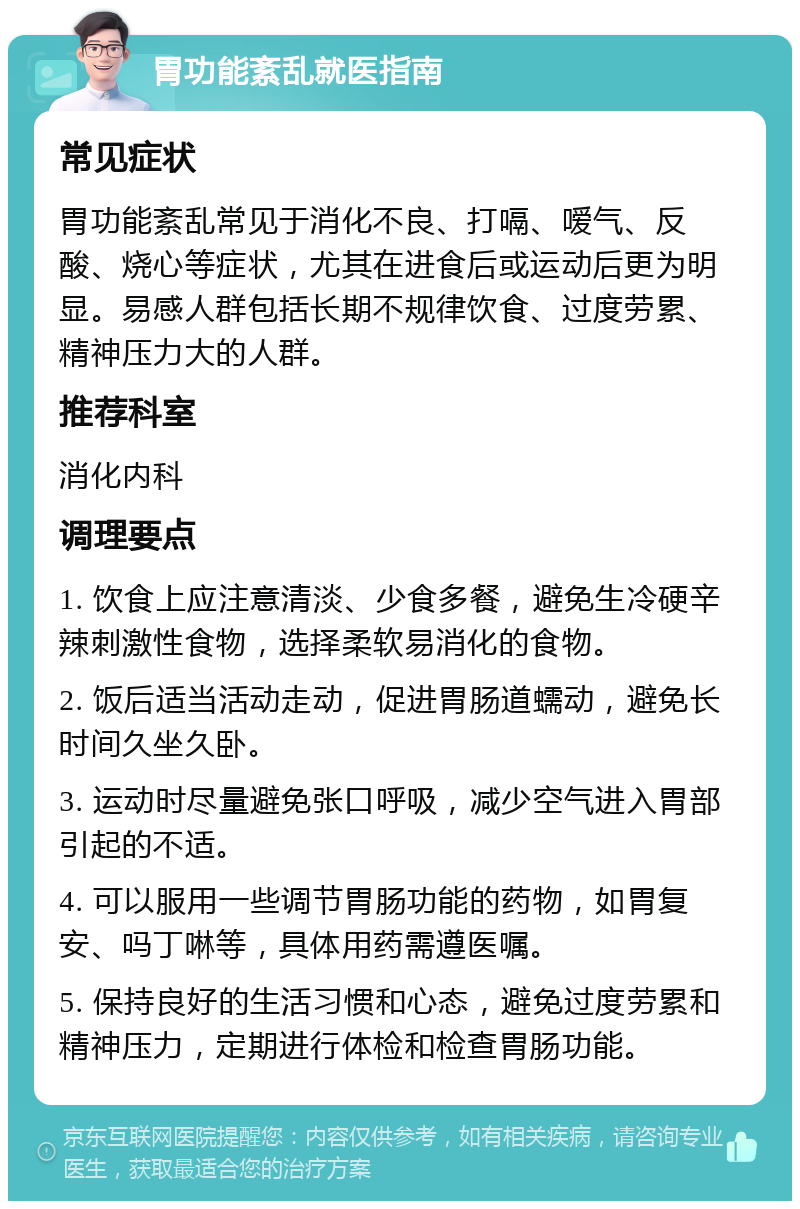 胃功能紊乱就医指南 常见症状 胃功能紊乱常见于消化不良、打嗝、嗳气、反酸、烧心等症状，尤其在进食后或运动后更为明显。易感人群包括长期不规律饮食、过度劳累、精神压力大的人群。 推荐科室 消化内科 调理要点 1. 饮食上应注意清淡、少食多餐，避免生冷硬辛辣刺激性食物，选择柔软易消化的食物。 2. 饭后适当活动走动，促进胃肠道蠕动，避免长时间久坐久卧。 3. 运动时尽量避免张口呼吸，减少空气进入胃部引起的不适。 4. 可以服用一些调节胃肠功能的药物，如胃复安、吗丁啉等，具体用药需遵医嘱。 5. 保持良好的生活习惯和心态，避免过度劳累和精神压力，定期进行体检和检查胃肠功能。