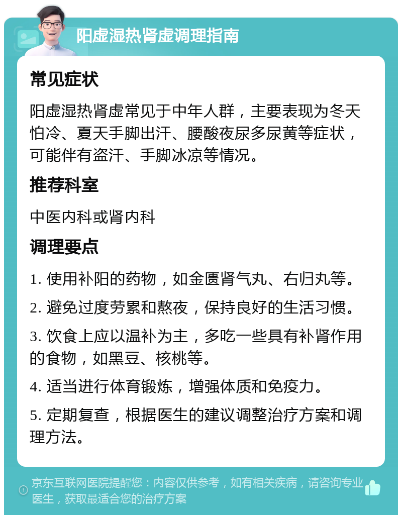 阳虚湿热肾虚调理指南 常见症状 阳虚湿热肾虚常见于中年人群，主要表现为冬天怕冷、夏天手脚出汗、腰酸夜尿多尿黄等症状，可能伴有盗汗、手脚冰凉等情况。 推荐科室 中医内科或肾内科 调理要点 1. 使用补阳的药物，如金匮肾气丸、右归丸等。 2. 避免过度劳累和熬夜，保持良好的生活习惯。 3. 饮食上应以温补为主，多吃一些具有补肾作用的食物，如黑豆、核桃等。 4. 适当进行体育锻炼，增强体质和免疫力。 5. 定期复查，根据医生的建议调整治疗方案和调理方法。