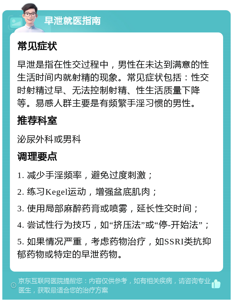 早泄就医指南 常见症状 早泄是指在性交过程中，男性在未达到满意的性生活时间内就射精的现象。常见症状包括：性交时射精过早、无法控制射精、性生活质量下降等。易感人群主要是有频繁手淫习惯的男性。 推荐科室 泌尿外科或男科 调理要点 1. 减少手淫频率，避免过度刺激； 2. 练习Kegel运动，增强盆底肌肉； 3. 使用局部麻醉药膏或喷雾，延长性交时间； 4. 尝试性行为技巧，如“挤压法”或“停-开始法”； 5. 如果情况严重，考虑药物治疗，如SSRI类抗抑郁药物或特定的早泄药物。