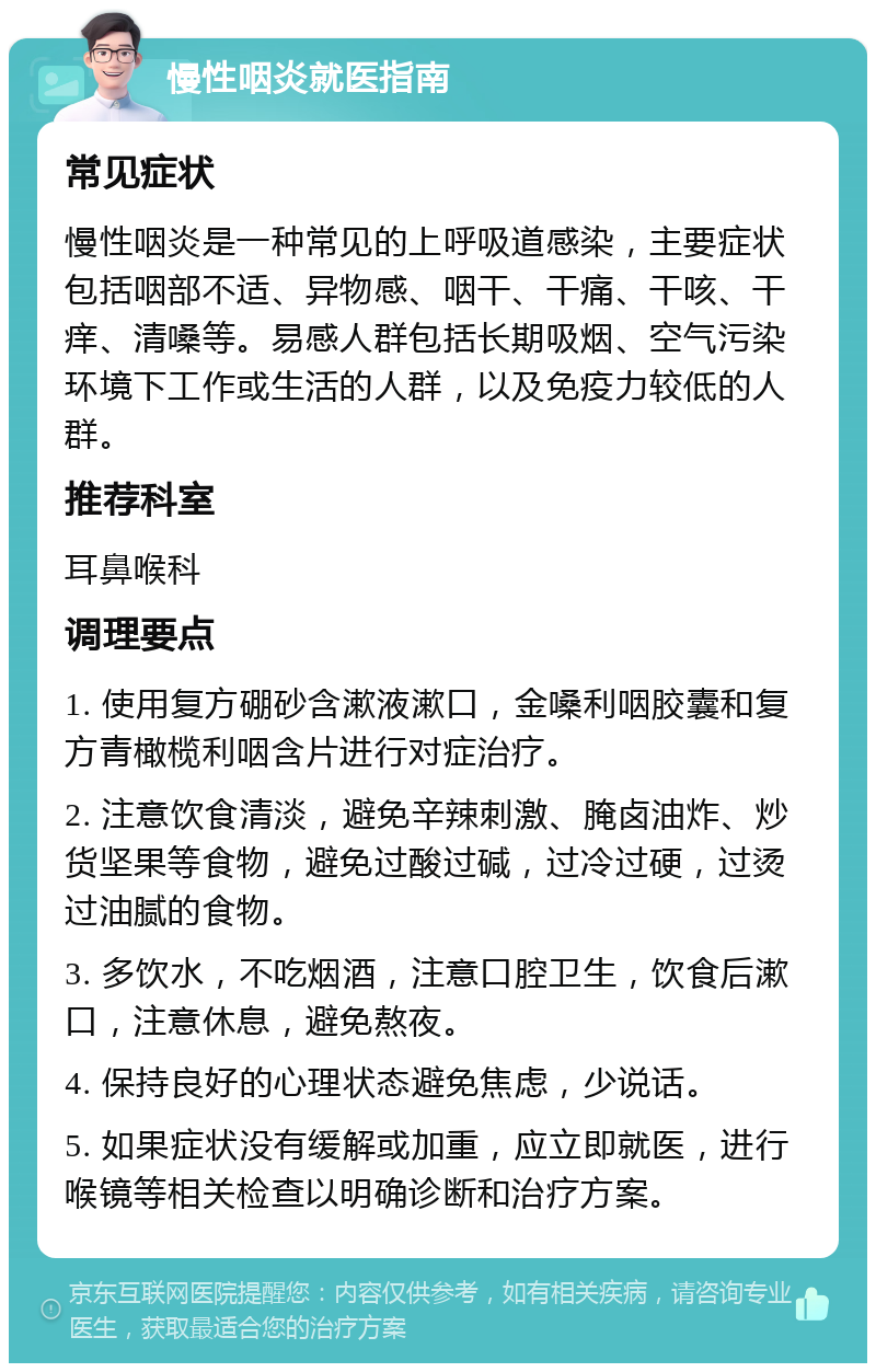 慢性咽炎就医指南 常见症状 慢性咽炎是一种常见的上呼吸道感染，主要症状包括咽部不适、异物感、咽干、干痛、干咳、干痒、清嗓等。易感人群包括长期吸烟、空气污染环境下工作或生活的人群，以及免疫力较低的人群。 推荐科室 耳鼻喉科 调理要点 1. 使用复方硼砂含漱液漱口，金嗓利咽胶囊和复方青橄榄利咽含片进行对症治疗。 2. 注意饮食清淡，避免辛辣刺激、腌卤油炸、炒货坚果等食物，避免过酸过碱，过冷过硬，过烫过油腻的食物。 3. 多饮水，不吃烟酒，注意口腔卫生，饮食后漱口，注意休息，避免熬夜。 4. 保持良好的心理状态避免焦虑，少说话。 5. 如果症状没有缓解或加重，应立即就医，进行喉镜等相关检查以明确诊断和治疗方案。