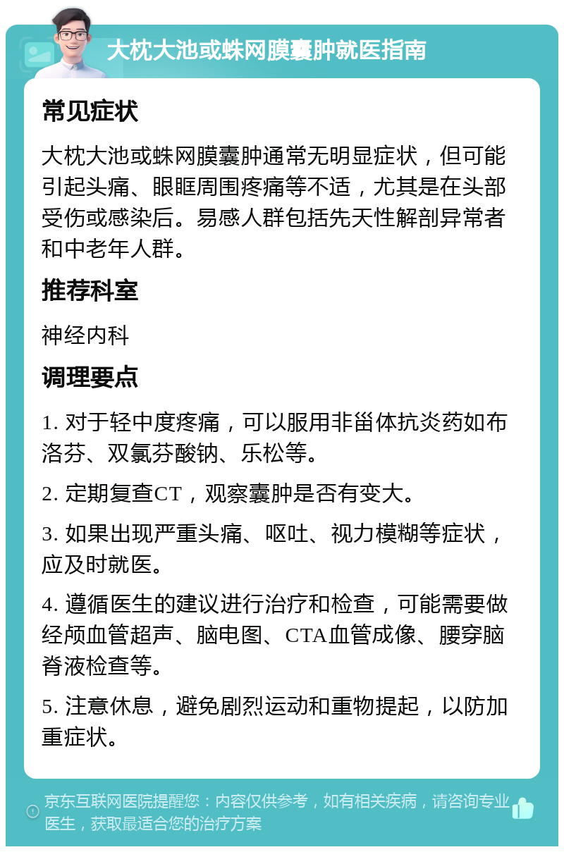 大枕大池或蛛网膜囊肿就医指南 常见症状 大枕大池或蛛网膜囊肿通常无明显症状，但可能引起头痛、眼眶周围疼痛等不适，尤其是在头部受伤或感染后。易感人群包括先天性解剖异常者和中老年人群。 推荐科室 神经内科 调理要点 1. 对于轻中度疼痛，可以服用非甾体抗炎药如布洛芬、双氯芬酸钠、乐松等。 2. 定期复查CT，观察囊肿是否有变大。 3. 如果出现严重头痛、呕吐、视力模糊等症状，应及时就医。 4. 遵循医生的建议进行治疗和检查，可能需要做经颅血管超声、脑电图、CTA血管成像、腰穿脑脊液检查等。 5. 注意休息，避免剧烈运动和重物提起，以防加重症状。