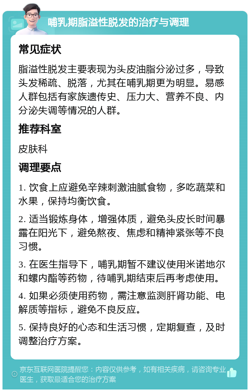 哺乳期脂溢性脱发的治疗与调理 常见症状 脂溢性脱发主要表现为头皮油脂分泌过多，导致头发稀疏、脱落，尤其在哺乳期更为明显。易感人群包括有家族遗传史、压力大、营养不良、内分泌失调等情况的人群。 推荐科室 皮肤科 调理要点 1. 饮食上应避免辛辣刺激油腻食物，多吃蔬菜和水果，保持均衡饮食。 2. 适当锻炼身体，增强体质，避免头皮长时间暴露在阳光下，避免熬夜、焦虑和精神紧张等不良习惯。 3. 在医生指导下，哺乳期暂不建议使用米诺地尔和螺内酯等药物，待哺乳期结束后再考虑使用。 4. 如果必须使用药物，需注意监测肝肾功能、电解质等指标，避免不良反应。 5. 保持良好的心态和生活习惯，定期复查，及时调整治疗方案。