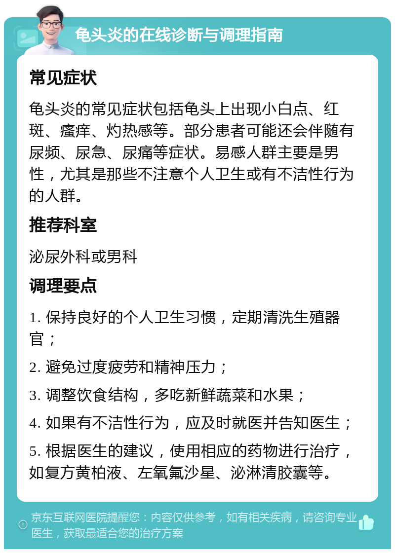 龟头炎的在线诊断与调理指南 常见症状 龟头炎的常见症状包括龟头上出现小白点、红斑、瘙痒、灼热感等。部分患者可能还会伴随有尿频、尿急、尿痛等症状。易感人群主要是男性，尤其是那些不注意个人卫生或有不洁性行为的人群。 推荐科室 泌尿外科或男科 调理要点 1. 保持良好的个人卫生习惯，定期清洗生殖器官； 2. 避免过度疲劳和精神压力； 3. 调整饮食结构，多吃新鲜蔬菜和水果； 4. 如果有不洁性行为，应及时就医并告知医生； 5. 根据医生的建议，使用相应的药物进行治疗，如复方黄柏液、左氧氟沙星、泌淋清胶囊等。