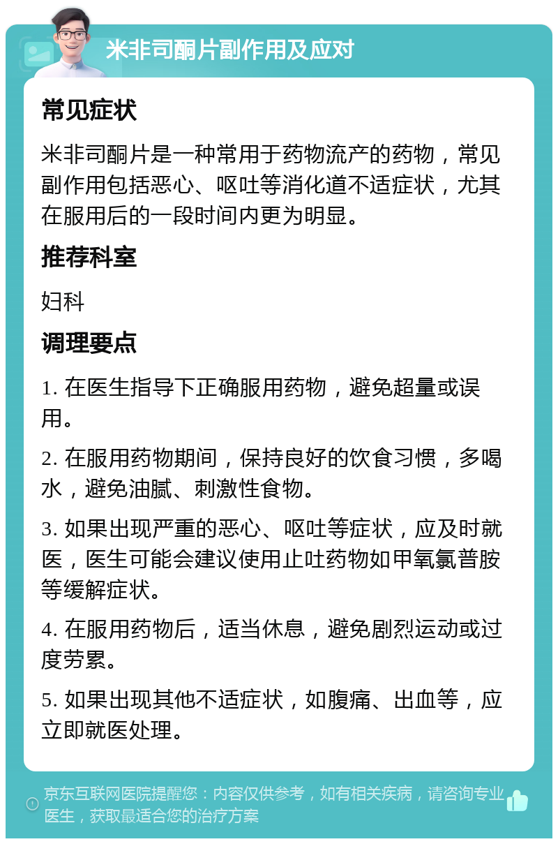 米非司酮片副作用及应对 常见症状 米非司酮片是一种常用于药物流产的药物，常见副作用包括恶心、呕吐等消化道不适症状，尤其在服用后的一段时间内更为明显。 推荐科室 妇科 调理要点 1. 在医生指导下正确服用药物，避免超量或误用。 2. 在服用药物期间，保持良好的饮食习惯，多喝水，避免油腻、刺激性食物。 3. 如果出现严重的恶心、呕吐等症状，应及时就医，医生可能会建议使用止吐药物如甲氧氯普胺等缓解症状。 4. 在服用药物后，适当休息，避免剧烈运动或过度劳累。 5. 如果出现其他不适症状，如腹痛、出血等，应立即就医处理。