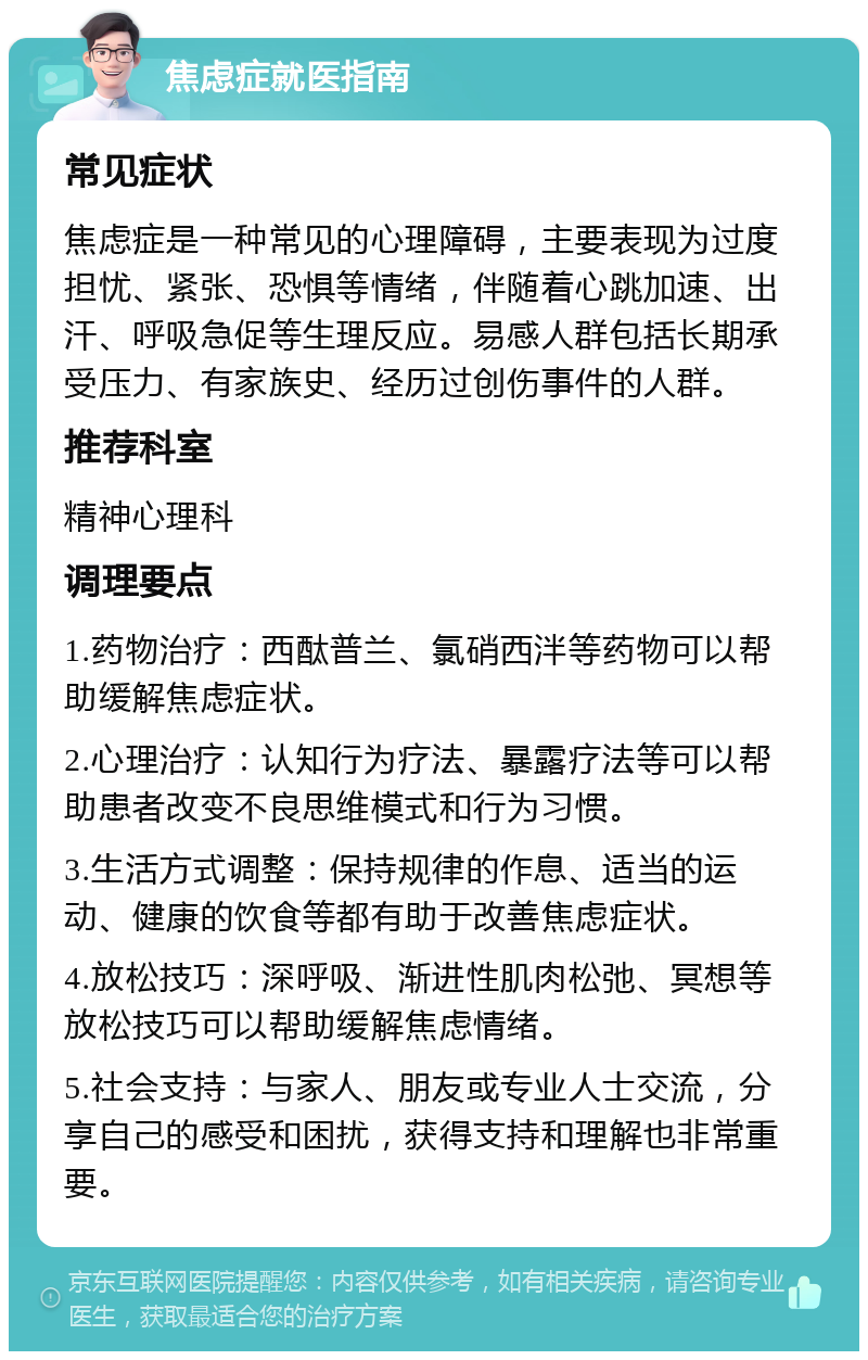 焦虑症就医指南 常见症状 焦虑症是一种常见的心理障碍，主要表现为过度担忧、紧张、恐惧等情绪，伴随着心跳加速、出汗、呼吸急促等生理反应。易感人群包括长期承受压力、有家族史、经历过创伤事件的人群。 推荐科室 精神心理科 调理要点 1.药物治疗：西酞普兰、氯硝西泮等药物可以帮助缓解焦虑症状。 2.心理治疗：认知行为疗法、暴露疗法等可以帮助患者改变不良思维模式和行为习惯。 3.生活方式调整：保持规律的作息、适当的运动、健康的饮食等都有助于改善焦虑症状。 4.放松技巧：深呼吸、渐进性肌肉松弛、冥想等放松技巧可以帮助缓解焦虑情绪。 5.社会支持：与家人、朋友或专业人士交流，分享自己的感受和困扰，获得支持和理解也非常重要。