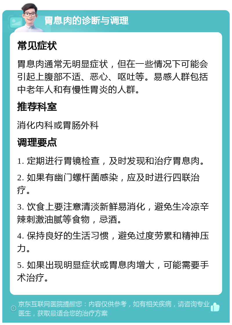 胃息肉的诊断与调理 常见症状 胃息肉通常无明显症状，但在一些情况下可能会引起上腹部不适、恶心、呕吐等。易感人群包括中老年人和有慢性胃炎的人群。 推荐科室 消化内科或胃肠外科 调理要点 1. 定期进行胃镜检查，及时发现和治疗胃息肉。 2. 如果有幽门螺杆菌感染，应及时进行四联治疗。 3. 饮食上要注意清淡新鲜易消化，避免生冷凉辛辣刺激油腻等食物，忌酒。 4. 保持良好的生活习惯，避免过度劳累和精神压力。 5. 如果出现明显症状或胃息肉增大，可能需要手术治疗。