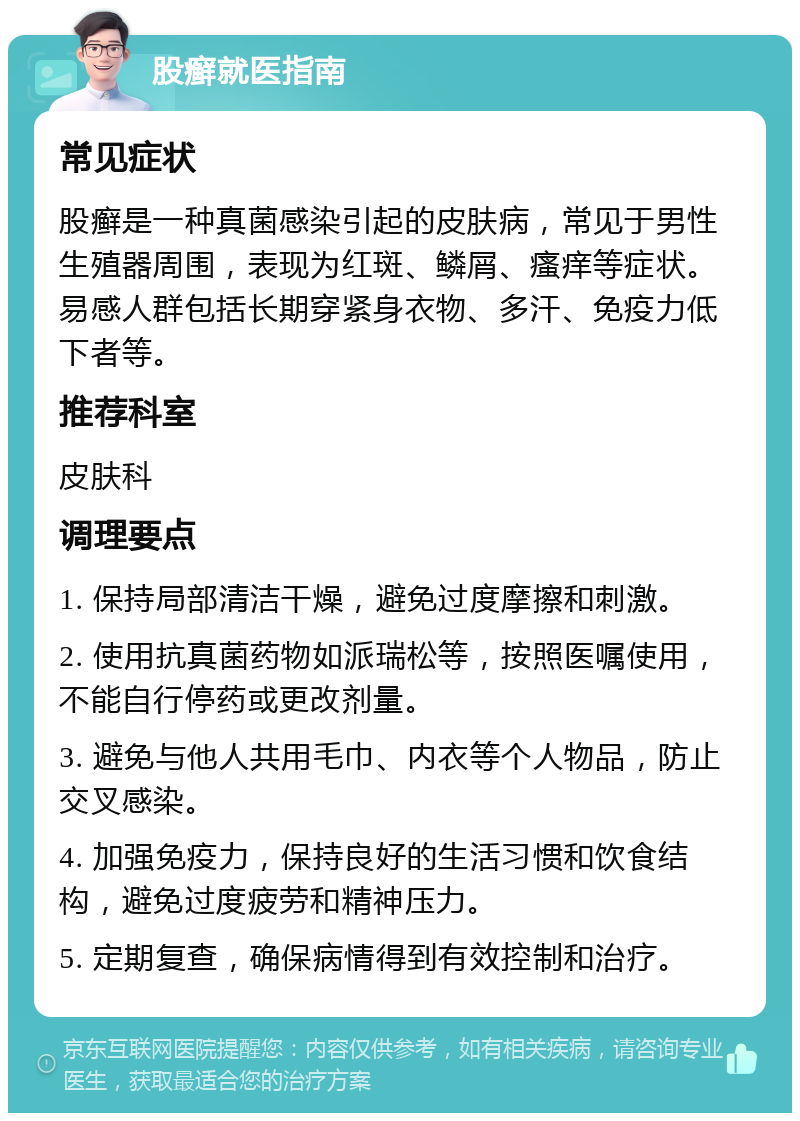 股癣就医指南 常见症状 股癣是一种真菌感染引起的皮肤病，常见于男性生殖器周围，表现为红斑、鳞屑、瘙痒等症状。易感人群包括长期穿紧身衣物、多汗、免疫力低下者等。 推荐科室 皮肤科 调理要点 1. 保持局部清洁干燥，避免过度摩擦和刺激。 2. 使用抗真菌药物如派瑞松等，按照医嘱使用，不能自行停药或更改剂量。 3. 避免与他人共用毛巾、内衣等个人物品，防止交叉感染。 4. 加强免疫力，保持良好的生活习惯和饮食结构，避免过度疲劳和精神压力。 5. 定期复查，确保病情得到有效控制和治疗。