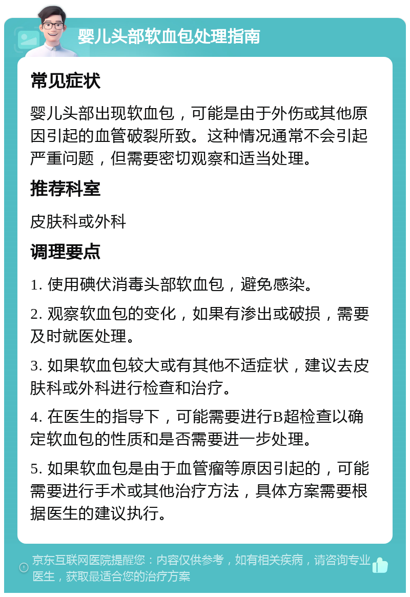 婴儿头部软血包处理指南 常见症状 婴儿头部出现软血包，可能是由于外伤或其他原因引起的血管破裂所致。这种情况通常不会引起严重问题，但需要密切观察和适当处理。 推荐科室 皮肤科或外科 调理要点 1. 使用碘伏消毒头部软血包，避免感染。 2. 观察软血包的变化，如果有渗出或破损，需要及时就医处理。 3. 如果软血包较大或有其他不适症状，建议去皮肤科或外科进行检查和治疗。 4. 在医生的指导下，可能需要进行B超检查以确定软血包的性质和是否需要进一步处理。 5. 如果软血包是由于血管瘤等原因引起的，可能需要进行手术或其他治疗方法，具体方案需要根据医生的建议执行。