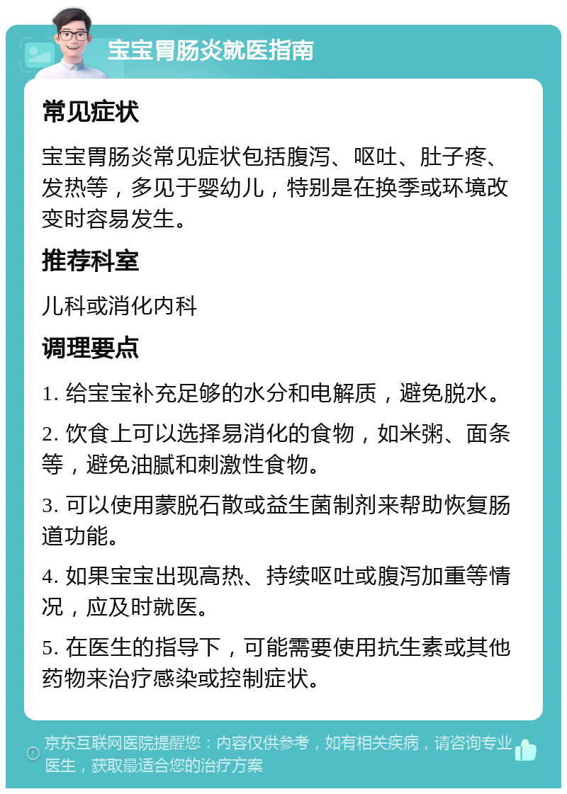 宝宝胃肠炎就医指南 常见症状 宝宝胃肠炎常见症状包括腹泻、呕吐、肚子疼、发热等，多见于婴幼儿，特别是在换季或环境改变时容易发生。 推荐科室 儿科或消化内科 调理要点 1. 给宝宝补充足够的水分和电解质，避免脱水。 2. 饮食上可以选择易消化的食物，如米粥、面条等，避免油腻和刺激性食物。 3. 可以使用蒙脱石散或益生菌制剂来帮助恢复肠道功能。 4. 如果宝宝出现高热、持续呕吐或腹泻加重等情况，应及时就医。 5. 在医生的指导下，可能需要使用抗生素或其他药物来治疗感染或控制症状。