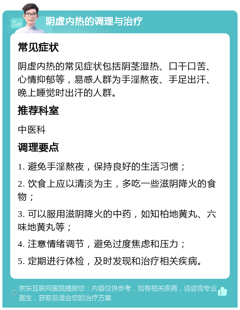 阴虚内热的调理与治疗 常见症状 阴虚内热的常见症状包括阴茎湿热、口干口苦、心情抑郁等，易感人群为手淫熬夜、手足出汗、晚上睡觉时出汗的人群。 推荐科室 中医科 调理要点 1. 避免手淫熬夜，保持良好的生活习惯； 2. 饮食上应以清淡为主，多吃一些滋阴降火的食物； 3. 可以服用滋阴降火的中药，如知柏地黄丸、六味地黄丸等； 4. 注意情绪调节，避免过度焦虑和压力； 5. 定期进行体检，及时发现和治疗相关疾病。