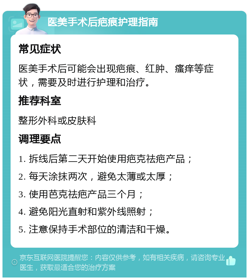 医美手术后疤痕护理指南 常见症状 医美手术后可能会出现疤痕、红肿、瘙痒等症状，需要及时进行护理和治疗。 推荐科室 整形外科或皮肤科 调理要点 1. 拆线后第二天开始使用疤克祛疤产品； 2. 每天涂抹两次，避免太薄或太厚； 3. 使用芭克祛疤产品三个月； 4. 避免阳光直射和紫外线照射； 5. 注意保持手术部位的清洁和干燥。