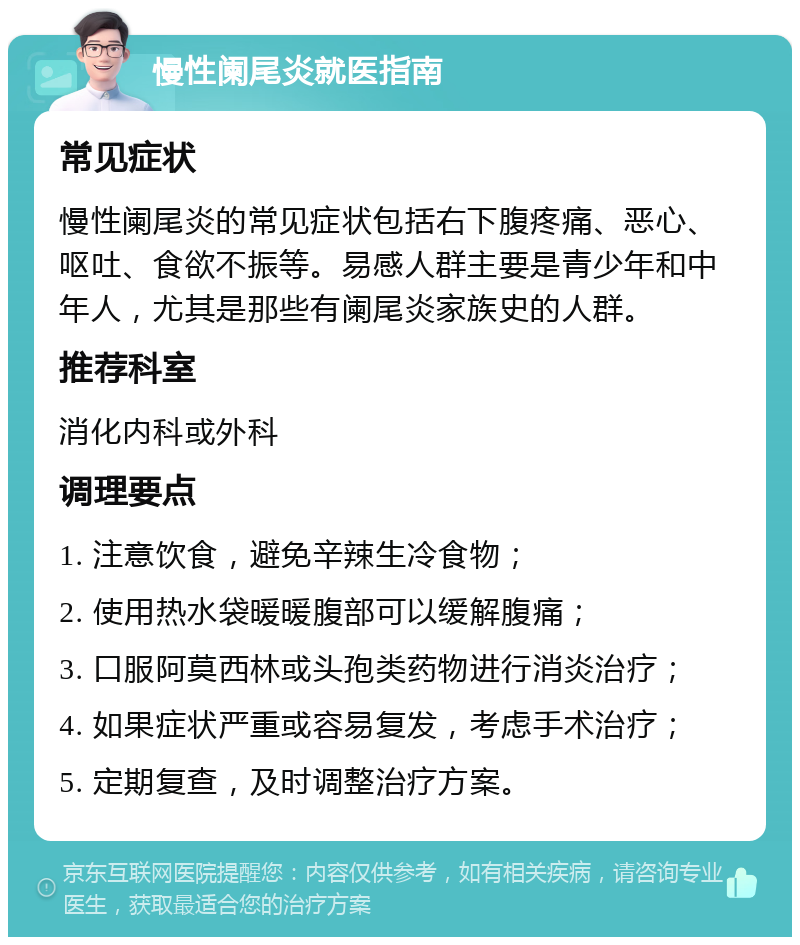 慢性阑尾炎就医指南 常见症状 慢性阑尾炎的常见症状包括右下腹疼痛、恶心、呕吐、食欲不振等。易感人群主要是青少年和中年人，尤其是那些有阑尾炎家族史的人群。 推荐科室 消化内科或外科 调理要点 1. 注意饮食，避免辛辣生冷食物； 2. 使用热水袋暖暖腹部可以缓解腹痛； 3. 口服阿莫西林或头孢类药物进行消炎治疗； 4. 如果症状严重或容易复发，考虑手术治疗； 5. 定期复查，及时调整治疗方案。