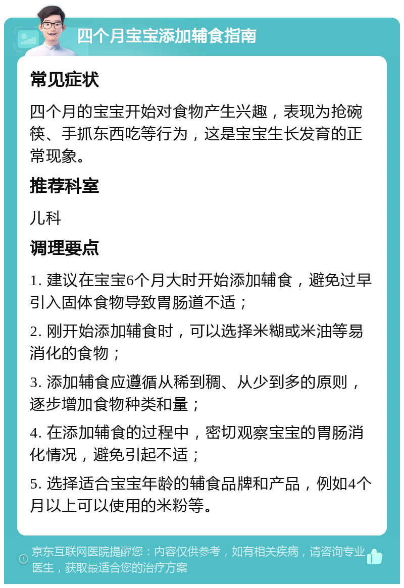 四个月宝宝添加辅食指南 常见症状 四个月的宝宝开始对食物产生兴趣，表现为抢碗筷、手抓东西吃等行为，这是宝宝生长发育的正常现象。 推荐科室 儿科 调理要点 1. 建议在宝宝6个月大时开始添加辅食，避免过早引入固体食物导致胃肠道不适； 2. 刚开始添加辅食时，可以选择米糊或米油等易消化的食物； 3. 添加辅食应遵循从稀到稠、从少到多的原则，逐步增加食物种类和量； 4. 在添加辅食的过程中，密切观察宝宝的胃肠消化情况，避免引起不适； 5. 选择适合宝宝年龄的辅食品牌和产品，例如4个月以上可以使用的米粉等。