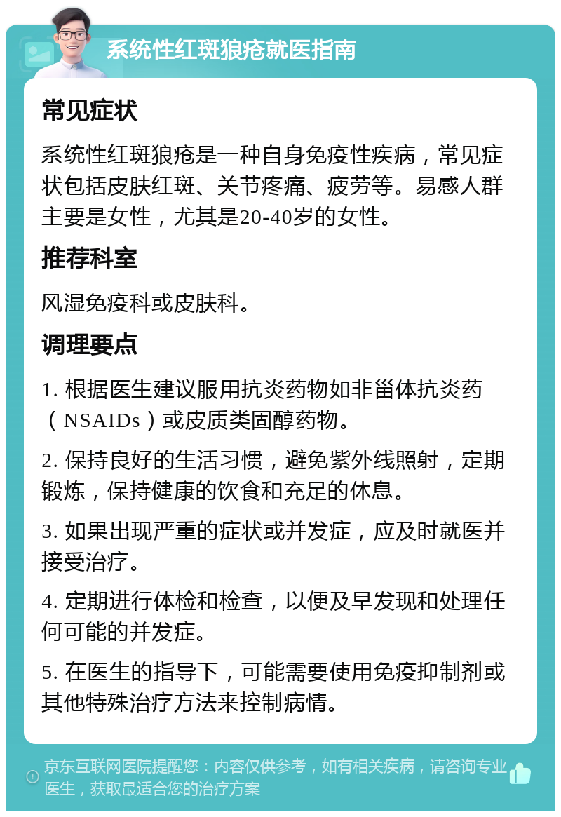 系统性红斑狼疮就医指南 常见症状 系统性红斑狼疮是一种自身免疫性疾病，常见症状包括皮肤红斑、关节疼痛、疲劳等。易感人群主要是女性，尤其是20-40岁的女性。 推荐科室 风湿免疫科或皮肤科。 调理要点 1. 根据医生建议服用抗炎药物如非甾体抗炎药（NSAIDs）或皮质类固醇药物。 2. 保持良好的生活习惯，避免紫外线照射，定期锻炼，保持健康的饮食和充足的休息。 3. 如果出现严重的症状或并发症，应及时就医并接受治疗。 4. 定期进行体检和检查，以便及早发现和处理任何可能的并发症。 5. 在医生的指导下，可能需要使用免疫抑制剂或其他特殊治疗方法来控制病情。