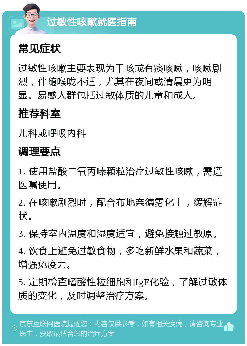 过敏性咳嗽就医指南 常见症状 过敏性咳嗽主要表现为干咳或有痰咳嗽，咳嗽剧烈，伴随喉咙不适，尤其在夜间或清晨更为明显。易感人群包括过敏体质的儿童和成人。 推荐科室 儿科或呼吸内科 调理要点 1. 使用盐酸二氧丙嗪颗粒治疗过敏性咳嗽，需遵医嘱使用。 2. 在咳嗽剧烈时，配合布地奈德雾化上，缓解症状。 3. 保持室内温度和湿度适宜，避免接触过敏原。 4. 饮食上避免过敏食物，多吃新鲜水果和蔬菜，增强免疫力。 5. 定期检查嗜酸性粒细胞和IgE化验，了解过敏体质的变化，及时调整治疗方案。