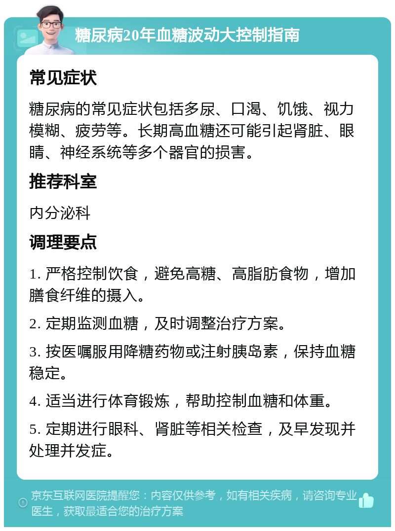 糖尿病20年血糖波动大控制指南 常见症状 糖尿病的常见症状包括多尿、口渴、饥饿、视力模糊、疲劳等。长期高血糖还可能引起肾脏、眼睛、神经系统等多个器官的损害。 推荐科室 内分泌科 调理要点 1. 严格控制饮食，避免高糖、高脂肪食物，增加膳食纤维的摄入。 2. 定期监测血糖，及时调整治疗方案。 3. 按医嘱服用降糖药物或注射胰岛素，保持血糖稳定。 4. 适当进行体育锻炼，帮助控制血糖和体重。 5. 定期进行眼科、肾脏等相关检查，及早发现并处理并发症。