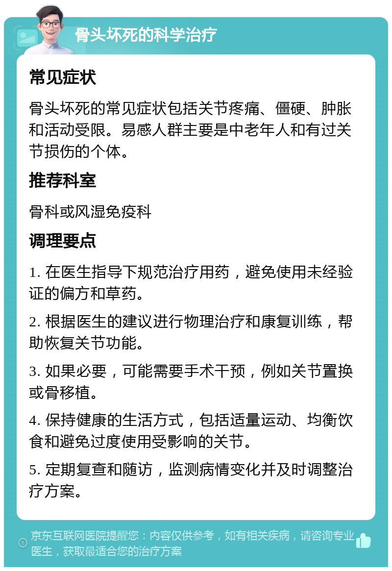 骨头坏死的科学治疗 常见症状 骨头坏死的常见症状包括关节疼痛、僵硬、肿胀和活动受限。易感人群主要是中老年人和有过关节损伤的个体。 推荐科室 骨科或风湿免疫科 调理要点 1. 在医生指导下规范治疗用药，避免使用未经验证的偏方和草药。 2. 根据医生的建议进行物理治疗和康复训练，帮助恢复关节功能。 3. 如果必要，可能需要手术干预，例如关节置换或骨移植。 4. 保持健康的生活方式，包括适量运动、均衡饮食和避免过度使用受影响的关节。 5. 定期复查和随访，监测病情变化并及时调整治疗方案。