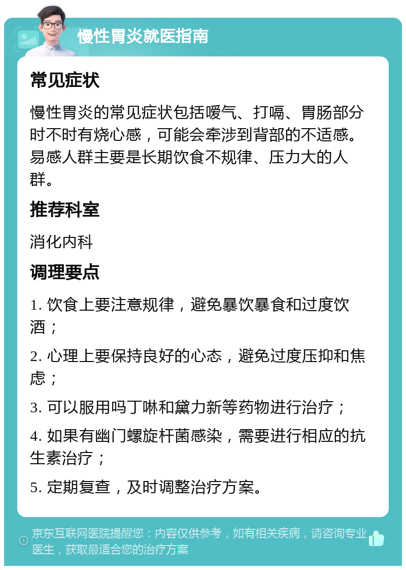 慢性胃炎就医指南 常见症状 慢性胃炎的常见症状包括嗳气、打嗝、胃肠部分时不时有烧心感，可能会牵涉到背部的不适感。易感人群主要是长期饮食不规律、压力大的人群。 推荐科室 消化内科 调理要点 1. 饮食上要注意规律，避免暴饮暴食和过度饮酒； 2. 心理上要保持良好的心态，避免过度压抑和焦虑； 3. 可以服用吗丁啉和黛力新等药物进行治疗； 4. 如果有幽门螺旋杆菌感染，需要进行相应的抗生素治疗； 5. 定期复查，及时调整治疗方案。