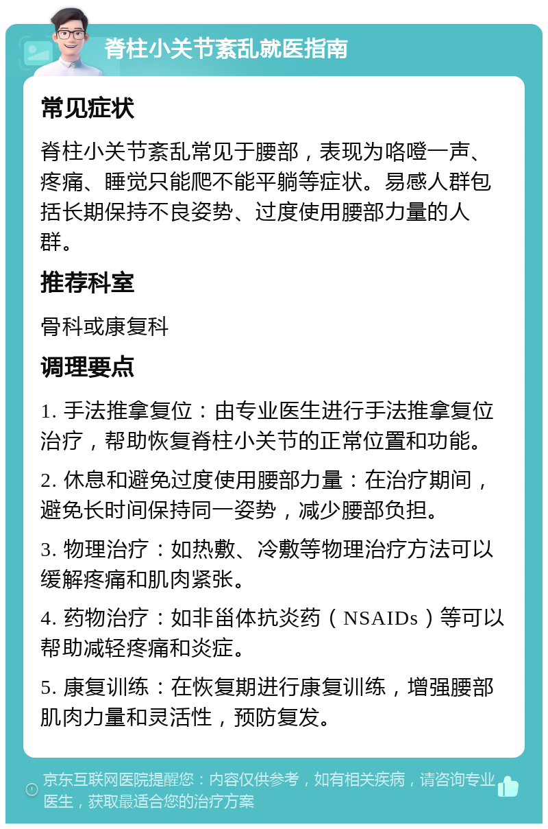 脊柱小关节紊乱就医指南 常见症状 脊柱小关节紊乱常见于腰部，表现为咯噔一声、疼痛、睡觉只能爬不能平躺等症状。易感人群包括长期保持不良姿势、过度使用腰部力量的人群。 推荐科室 骨科或康复科 调理要点 1. 手法推拿复位：由专业医生进行手法推拿复位治疗，帮助恢复脊柱小关节的正常位置和功能。 2. 休息和避免过度使用腰部力量：在治疗期间，避免长时间保持同一姿势，减少腰部负担。 3. 物理治疗：如热敷、冷敷等物理治疗方法可以缓解疼痛和肌肉紧张。 4. 药物治疗：如非甾体抗炎药（NSAIDs）等可以帮助减轻疼痛和炎症。 5. 康复训练：在恢复期进行康复训练，增强腰部肌肉力量和灵活性，预防复发。