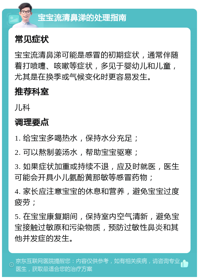 宝宝流清鼻涕的处理指南 常见症状 宝宝流清鼻涕可能是感冒的初期症状，通常伴随着打喷嚏、咳嗽等症状，多见于婴幼儿和儿童，尤其是在换季或气候变化时更容易发生。 推荐科室 儿科 调理要点 1. 给宝宝多喝热水，保持水分充足； 2. 可以熬制姜汤水，帮助宝宝驱寒； 3. 如果症状加重或持续不退，应及时就医，医生可能会开具小儿氨酚黄那敏等感冒药物； 4. 家长应注意宝宝的休息和营养，避免宝宝过度疲劳； 5. 在宝宝康复期间，保持室内空气清新，避免宝宝接触过敏原和污染物质，预防过敏性鼻炎和其他并发症的发生。