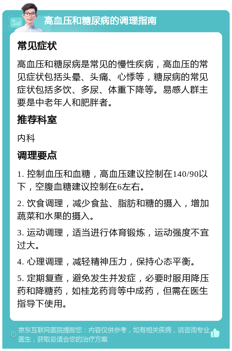 高血压和糖尿病的调理指南 常见症状 高血压和糖尿病是常见的慢性疾病，高血压的常见症状包括头晕、头痛、心悸等，糖尿病的常见症状包括多饮、多尿、体重下降等。易感人群主要是中老年人和肥胖者。 推荐科室 内科 调理要点 1. 控制血压和血糖，高血压建议控制在140/90以下，空腹血糖建议控制在6左右。 2. 饮食调理，减少食盐、脂肪和糖的摄入，增加蔬菜和水果的摄入。 3. 运动调理，适当进行体育锻炼，运动强度不宜过大。 4. 心理调理，减轻精神压力，保持心态平衡。 5. 定期复查，避免发生并发症，必要时服用降压药和降糖药，如桂龙药膏等中成药，但需在医生指导下使用。