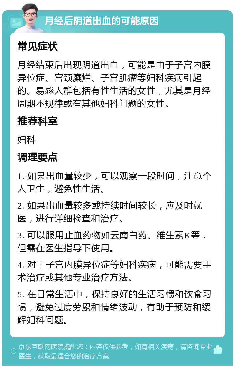 月经后阴道出血的可能原因 常见症状 月经结束后出现阴道出血，可能是由于子宫内膜异位症、宫颈糜烂、子宫肌瘤等妇科疾病引起的。易感人群包括有性生活的女性，尤其是月经周期不规律或有其他妇科问题的女性。 推荐科室 妇科 调理要点 1. 如果出血量较少，可以观察一段时间，注意个人卫生，避免性生活。 2. 如果出血量较多或持续时间较长，应及时就医，进行详细检查和治疗。 3. 可以服用止血药物如云南白药、维生素K等，但需在医生指导下使用。 4. 对于子宫内膜异位症等妇科疾病，可能需要手术治疗或其他专业治疗方法。 5. 在日常生活中，保持良好的生活习惯和饮食习惯，避免过度劳累和情绪波动，有助于预防和缓解妇科问题。