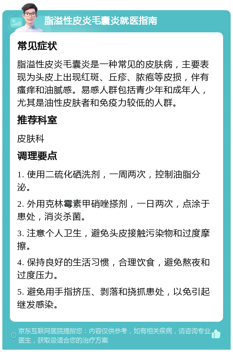 脂溢性皮炎毛囊炎就医指南 常见症状 脂溢性皮炎毛囊炎是一种常见的皮肤病，主要表现为头皮上出现红斑、丘疹、脓疱等皮损，伴有瘙痒和油腻感。易感人群包括青少年和成年人，尤其是油性皮肤者和免疫力较低的人群。 推荐科室 皮肤科 调理要点 1. 使用二硫化硒洗剂，一周两次，控制油脂分泌。 2. 外用克林霉素甲硝唑搽剂，一日两次，点涂于患处，消炎杀菌。 3. 注意个人卫生，避免头皮接触污染物和过度摩擦。 4. 保持良好的生活习惯，合理饮食，避免熬夜和过度压力。 5. 避免用手指挤压、剥落和挠抓患处，以免引起继发感染。