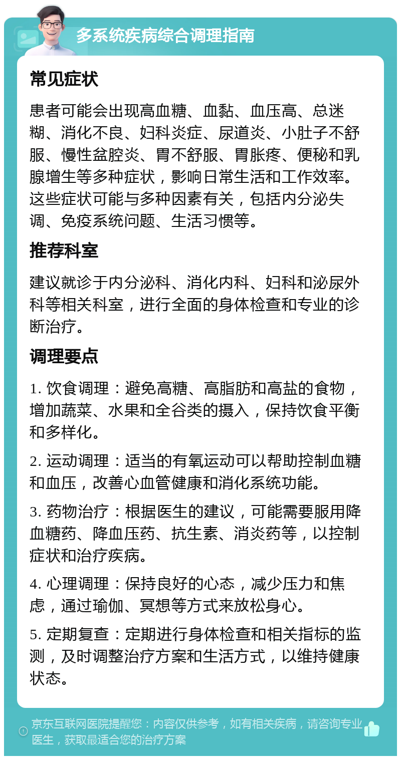 多系统疾病综合调理指南 常见症状 患者可能会出现高血糖、血黏、血压高、总迷糊、消化不良、妇科炎症、尿道炎、小肚子不舒服、慢性盆腔炎、胃不舒服、胃胀疼、便秘和乳腺增生等多种症状，影响日常生活和工作效率。这些症状可能与多种因素有关，包括内分泌失调、免疫系统问题、生活习惯等。 推荐科室 建议就诊于内分泌科、消化内科、妇科和泌尿外科等相关科室，进行全面的身体检查和专业的诊断治疗。 调理要点 1. 饮食调理：避免高糖、高脂肪和高盐的食物，增加蔬菜、水果和全谷类的摄入，保持饮食平衡和多样化。 2. 运动调理：适当的有氧运动可以帮助控制血糖和血压，改善心血管健康和消化系统功能。 3. 药物治疗：根据医生的建议，可能需要服用降血糖药、降血压药、抗生素、消炎药等，以控制症状和治疗疾病。 4. 心理调理：保持良好的心态，减少压力和焦虑，通过瑜伽、冥想等方式来放松身心。 5. 定期复查：定期进行身体检查和相关指标的监测，及时调整治疗方案和生活方式，以维持健康状态。