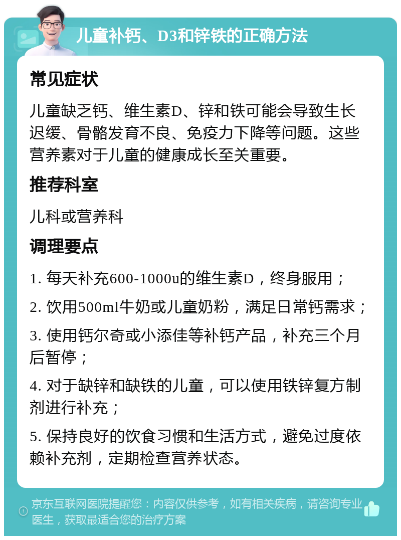 儿童补钙、D3和锌铁的正确方法 常见症状 儿童缺乏钙、维生素D、锌和铁可能会导致生长迟缓、骨骼发育不良、免疫力下降等问题。这些营养素对于儿童的健康成长至关重要。 推荐科室 儿科或营养科 调理要点 1. 每天补充600-1000u的维生素D，终身服用； 2. 饮用500ml牛奶或儿童奶粉，满足日常钙需求； 3. 使用钙尔奇或小添佳等补钙产品，补充三个月后暂停； 4. 对于缺锌和缺铁的儿童，可以使用铁锌复方制剂进行补充； 5. 保持良好的饮食习惯和生活方式，避免过度依赖补充剂，定期检查营养状态。