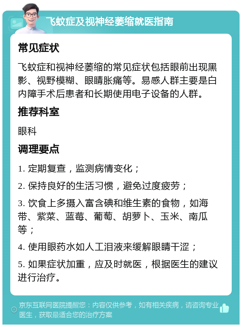 飞蚊症及视神经萎缩就医指南 常见症状 飞蚊症和视神经萎缩的常见症状包括眼前出现黑影、视野模糊、眼睛胀痛等。易感人群主要是白内障手术后患者和长期使用电子设备的人群。 推荐科室 眼科 调理要点 1. 定期复查，监测病情变化； 2. 保持良好的生活习惯，避免过度疲劳； 3. 饮食上多摄入富含碘和维生素的食物，如海带、紫菜、蓝莓、葡萄、胡萝卜、玉米、南瓜等； 4. 使用眼药水如人工泪液来缓解眼睛干涩； 5. 如果症状加重，应及时就医，根据医生的建议进行治疗。