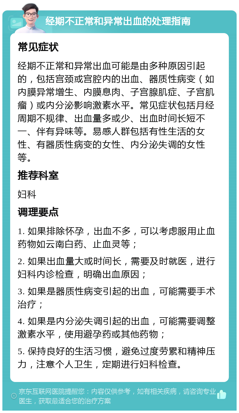 经期不正常和异常出血的处理指南 常见症状 经期不正常和异常出血可能是由多种原因引起的，包括宫颈或宫腔内的出血、器质性病变（如内膜异常增生、内膜息肉、子宫腺肌症、子宫肌瘤）或内分泌影响激素水平。常见症状包括月经周期不规律、出血量多或少、出血时间长短不一、伴有异味等。易感人群包括有性生活的女性、有器质性病变的女性、内分泌失调的女性等。 推荐科室 妇科 调理要点 1. 如果排除怀孕，出血不多，可以考虑服用止血药物如云南白药、止血灵等； 2. 如果出血量大或时间长，需要及时就医，进行妇科内诊检查，明确出血原因； 3. 如果是器质性病变引起的出血，可能需要手术治疗； 4. 如果是内分泌失调引起的出血，可能需要调整激素水平，使用避孕药或其他药物； 5. 保持良好的生活习惯，避免过度劳累和精神压力，注意个人卫生，定期进行妇科检查。