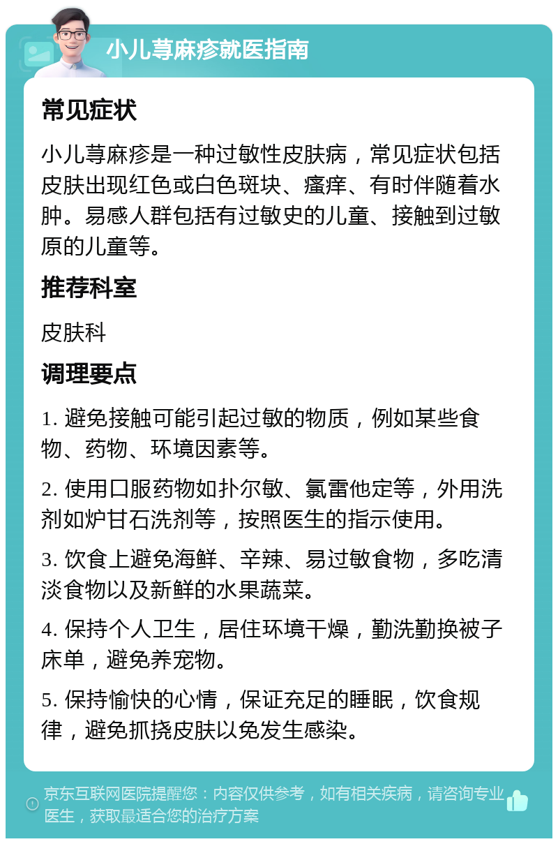 小儿荨麻疹就医指南 常见症状 小儿荨麻疹是一种过敏性皮肤病，常见症状包括皮肤出现红色或白色斑块、瘙痒、有时伴随着水肿。易感人群包括有过敏史的儿童、接触到过敏原的儿童等。 推荐科室 皮肤科 调理要点 1. 避免接触可能引起过敏的物质，例如某些食物、药物、环境因素等。 2. 使用口服药物如扑尔敏、氯雷他定等，外用洗剂如炉甘石洗剂等，按照医生的指示使用。 3. 饮食上避免海鲜、辛辣、易过敏食物，多吃清淡食物以及新鲜的水果蔬菜。 4. 保持个人卫生，居住环境干燥，勤洗勤换被子床单，避免养宠物。 5. 保持愉快的心情，保证充足的睡眠，饮食规律，避免抓挠皮肤以免发生感染。