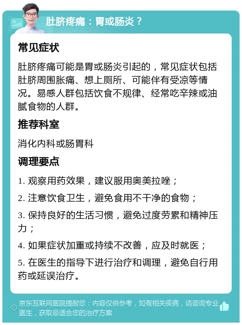 肚脐疼痛：胃或肠炎？ 常见症状 肚脐疼痛可能是胃或肠炎引起的，常见症状包括肚脐周围胀痛、想上厕所、可能伴有受凉等情况。易感人群包括饮食不规律、经常吃辛辣或油腻食物的人群。 推荐科室 消化内科或肠胃科 调理要点 1. 观察用药效果，建议服用奥美拉唑； 2. 注意饮食卫生，避免食用不干净的食物； 3. 保持良好的生活习惯，避免过度劳累和精神压力； 4. 如果症状加重或持续不改善，应及时就医； 5. 在医生的指导下进行治疗和调理，避免自行用药或延误治疗。