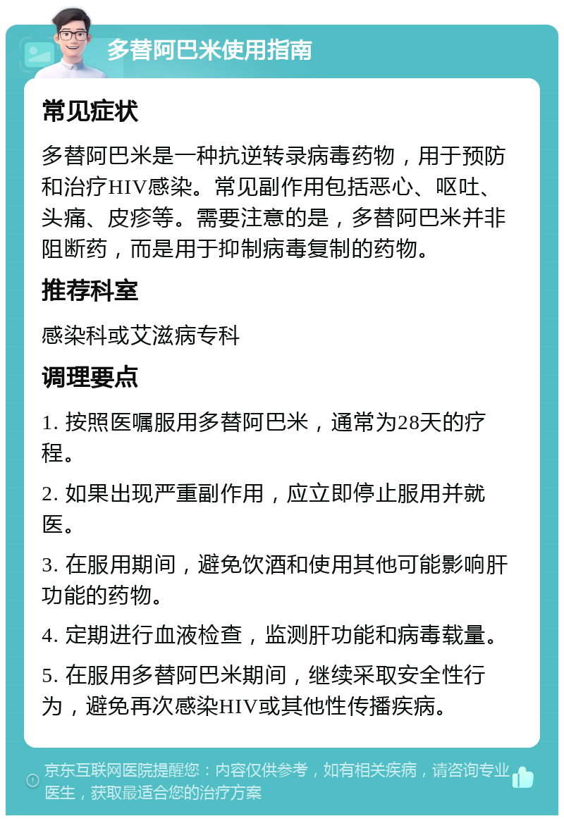 多替阿巴米使用指南 常见症状 多替阿巴米是一种抗逆转录病毒药物，用于预防和治疗HIV感染。常见副作用包括恶心、呕吐、头痛、皮疹等。需要注意的是，多替阿巴米并非阻断药，而是用于抑制病毒复制的药物。 推荐科室 感染科或艾滋病专科 调理要点 1. 按照医嘱服用多替阿巴米，通常为28天的疗程。 2. 如果出现严重副作用，应立即停止服用并就医。 3. 在服用期间，避免饮酒和使用其他可能影响肝功能的药物。 4. 定期进行血液检查，监测肝功能和病毒载量。 5. 在服用多替阿巴米期间，继续采取安全性行为，避免再次感染HIV或其他性传播疾病。