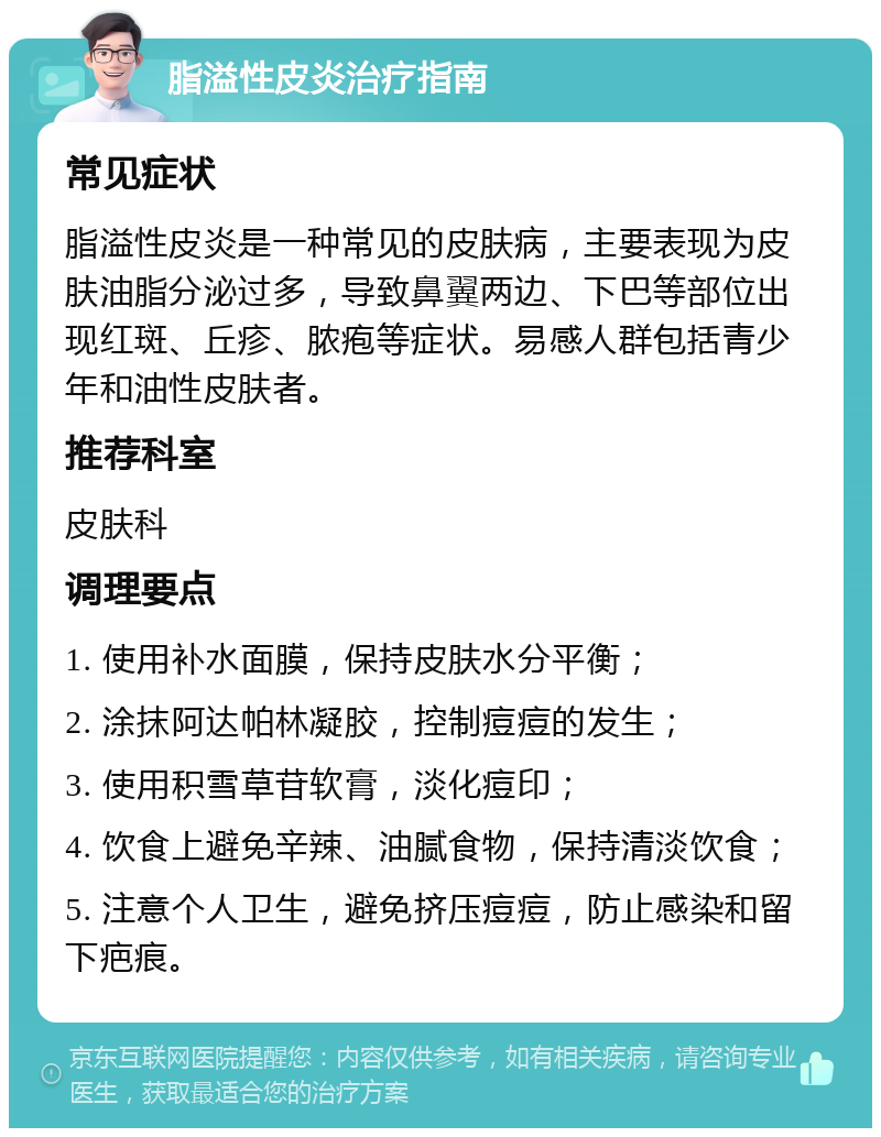 脂溢性皮炎治疗指南 常见症状 脂溢性皮炎是一种常见的皮肤病，主要表现为皮肤油脂分泌过多，导致鼻翼两边、下巴等部位出现红斑、丘疹、脓疱等症状。易感人群包括青少年和油性皮肤者。 推荐科室 皮肤科 调理要点 1. 使用补水面膜，保持皮肤水分平衡； 2. 涂抹阿达帕林凝胶，控制痘痘的发生； 3. 使用积雪草苷软膏，淡化痘印； 4. 饮食上避免辛辣、油腻食物，保持清淡饮食； 5. 注意个人卫生，避免挤压痘痘，防止感染和留下疤痕。