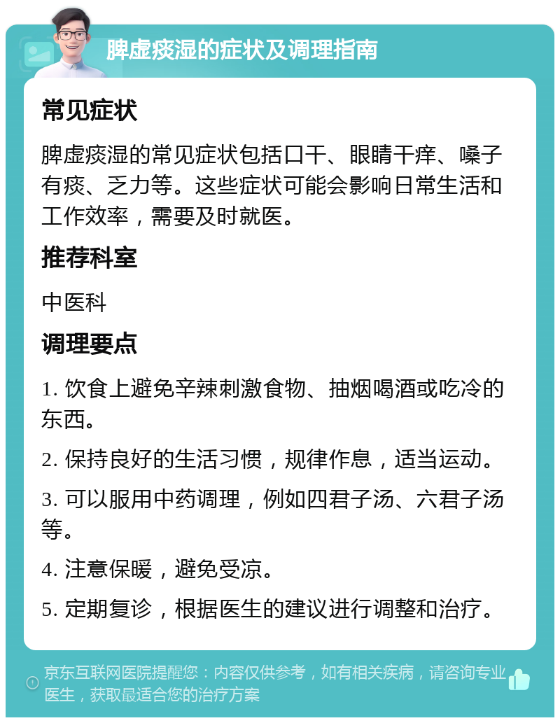 脾虚痰湿的症状及调理指南 常见症状 脾虚痰湿的常见症状包括口干、眼睛干痒、嗓子有痰、乏力等。这些症状可能会影响日常生活和工作效率，需要及时就医。 推荐科室 中医科 调理要点 1. 饮食上避免辛辣刺激食物、抽烟喝酒或吃冷的东西。 2. 保持良好的生活习惯，规律作息，适当运动。 3. 可以服用中药调理，例如四君子汤、六君子汤等。 4. 注意保暖，避免受凉。 5. 定期复诊，根据医生的建议进行调整和治疗。