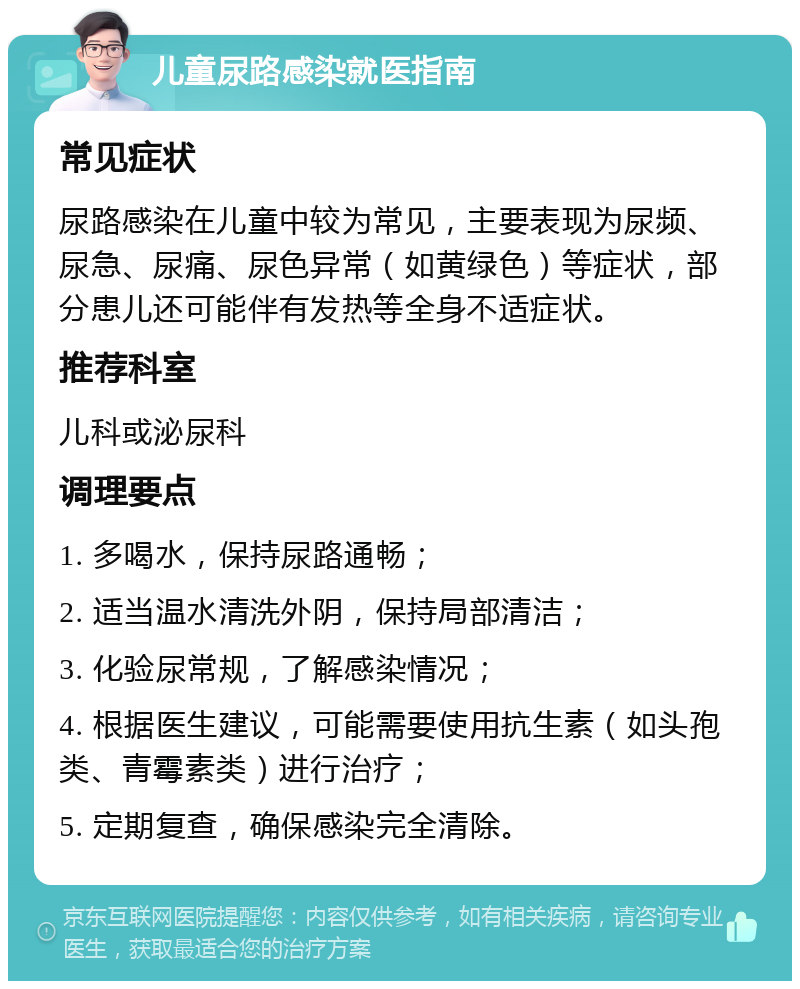 儿童尿路感染就医指南 常见症状 尿路感染在儿童中较为常见，主要表现为尿频、尿急、尿痛、尿色异常（如黄绿色）等症状，部分患儿还可能伴有发热等全身不适症状。 推荐科室 儿科或泌尿科 调理要点 1. 多喝水，保持尿路通畅； 2. 适当温水清洗外阴，保持局部清洁； 3. 化验尿常规，了解感染情况； 4. 根据医生建议，可能需要使用抗生素（如头孢类、青霉素类）进行治疗； 5. 定期复查，确保感染完全清除。