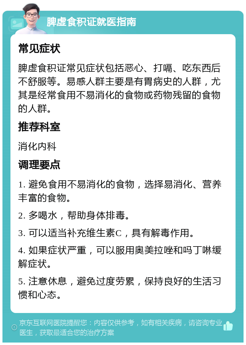 脾虚食积证就医指南 常见症状 脾虚食积证常见症状包括恶心、打嗝、吃东西后不舒服等。易感人群主要是有胃病史的人群，尤其是经常食用不易消化的食物或药物残留的食物的人群。 推荐科室 消化内科 调理要点 1. 避免食用不易消化的食物，选择易消化、营养丰富的食物。 2. 多喝水，帮助身体排毒。 3. 可以适当补充维生素C，具有解毒作用。 4. 如果症状严重，可以服用奥美拉唑和吗丁啉缓解症状。 5. 注意休息，避免过度劳累，保持良好的生活习惯和心态。